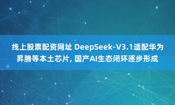 线上股票配资网址 DeepSeek-V3.1适配华为昇腾等本土芯片, 国产AI生态闭环逐步形成