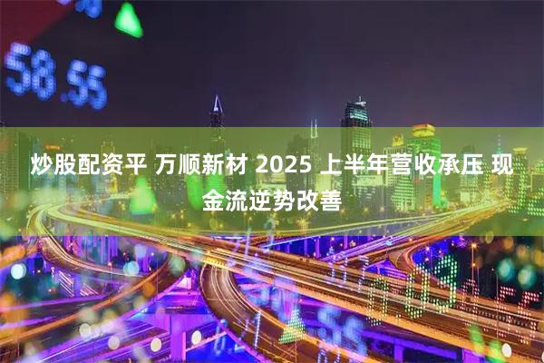 炒股配资平 万顺新材 2025 上半年营收承压 现金流逆势改善