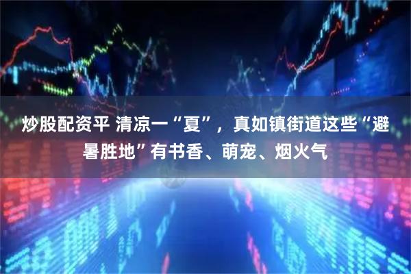 炒股配资平 清凉一“夏”，真如镇街道这些“避暑胜地”有书香、萌宠、烟火气