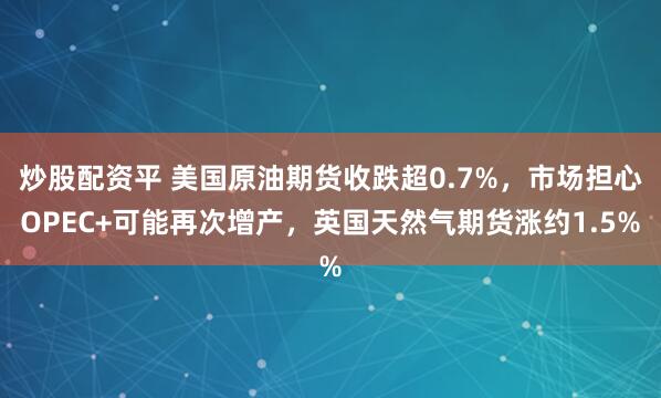 炒股配资平 美国原油期货收跌超0.7%，市场担心OPEC+可能再次增产，英国天然气期货涨约1.5%