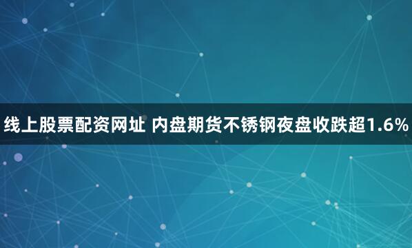 线上股票配资网址 内盘期货不锈钢夜盘收跌超1.6%