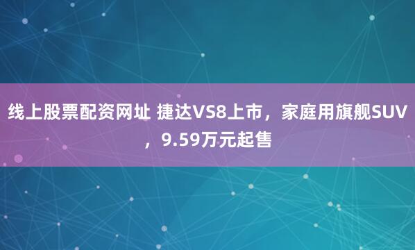 线上股票配资网址 捷达VS8上市，家庭用旗舰SUV，9.59万元起售