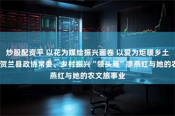 炒股配资平 以花为媒绘振兴画卷 以爱为炬暖乡土人心——记贺兰县政协常委、乡村振兴“领头雁”廖燕红与她的农文旅事业