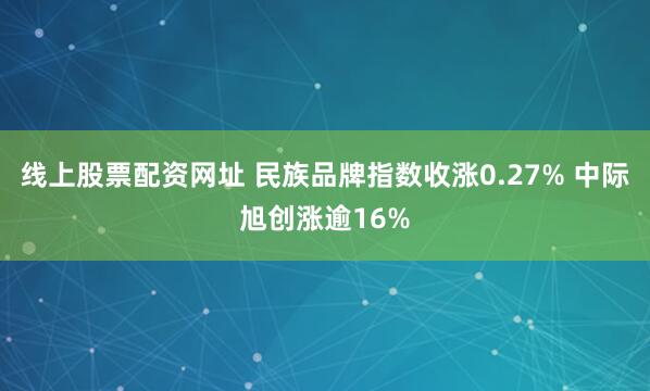 线上股票配资网址 民族品牌指数收涨0.27% 中际旭创涨逾16%