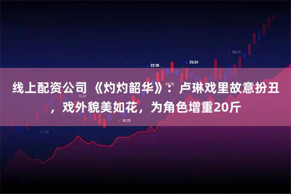 线上配资公司 《灼灼韶华》：卢琳戏里故意扮丑，戏外貌美如花，为角色增重20斤