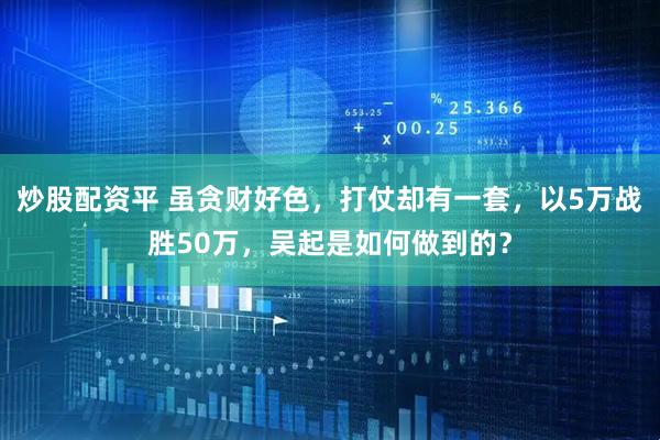 炒股配资平 虽贪财好色，打仗却有一套，以5万战胜50万，吴起是如何做到的？