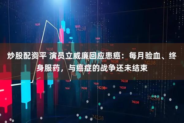 炒股配资平 演员立威廉回应患癌：每月验血、终身服药，与癌症的战争还未结束