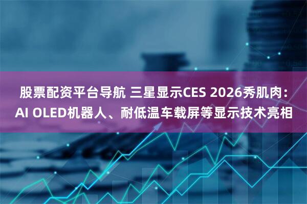 股票配资平台导航 三星显示CES 2026秀肌肉：AI OLED机器人、耐低温车载屏等显示技术亮相