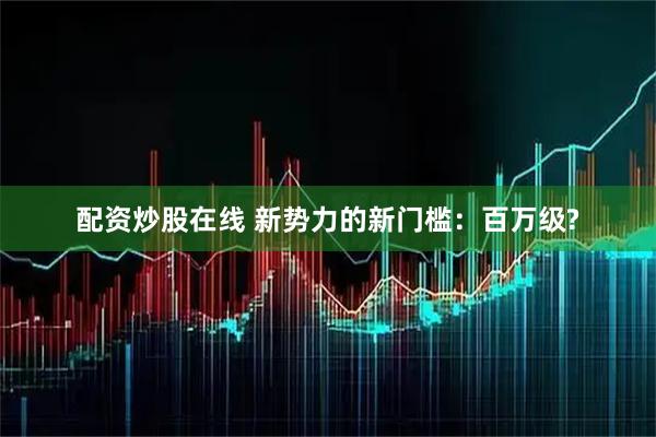 配资炒股在线 新势力的新门槛：百万级?