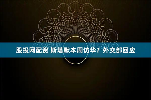 股投网配资 斯塔默本周访华？外交部回应
