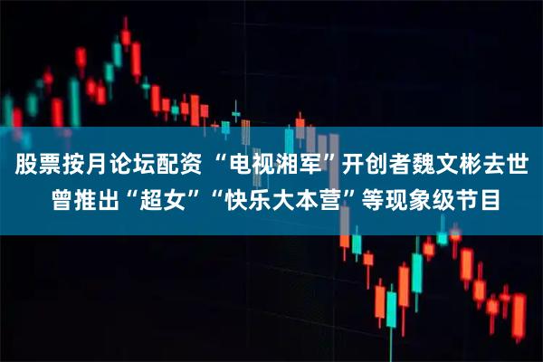 股票按月论坛配资 “电视湘军”开创者魏文彬去世 曾推出“超女”“快乐大本营”等现象级节目